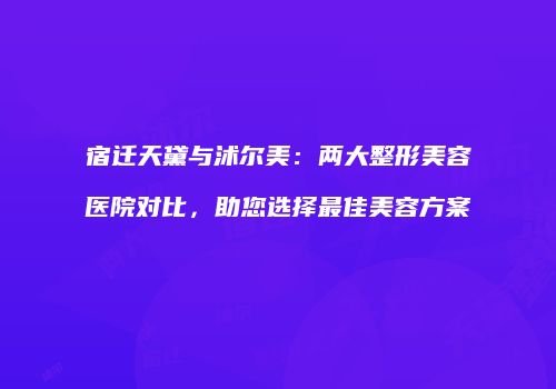 宿迁天黛与沭尔美：两大整形美容医院对比，助您选择最佳美容方案