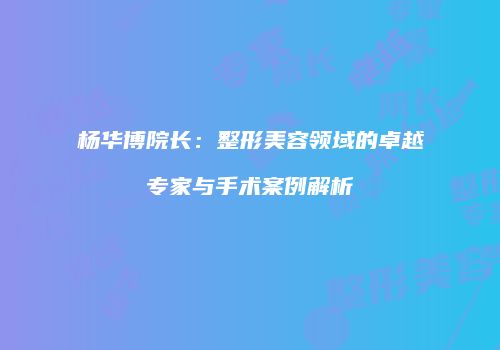 杨华博院长：整形美容领域的卓越专家与手术案例解析