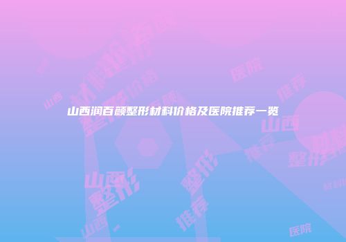山西润百颜整形材料价格及医院推荐一览