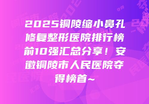 2025铜陵缩小鼻孔修复整形医院排行榜前10强汇总分享！安徽铜陵市人民医院夺得榜首~