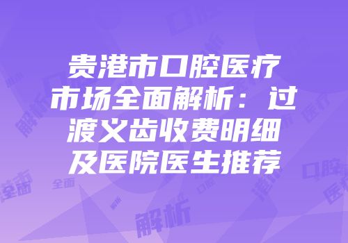 贵港市口腔医疗市场全面解析：过渡义齿收费明细及医院医生推荐