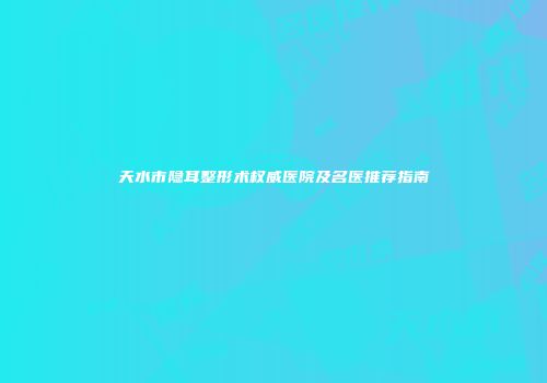 天水市隐耳整形术权威医院及名医推荐指南