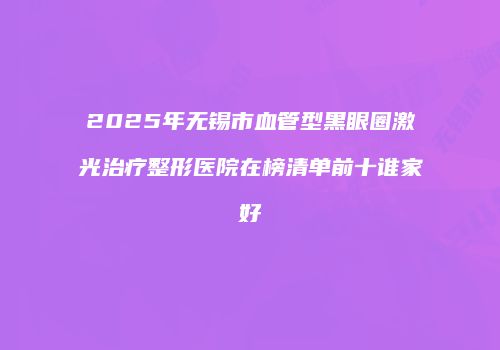 2025年无锡市血管型黑眼圈激光治疗整形医院在榜清单前十谁家好
