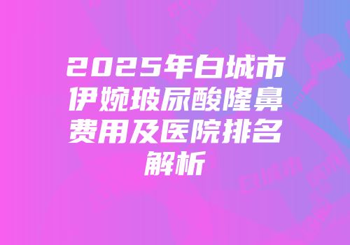 2025年白城市伊婉玻尿酸隆鼻费用及医院排名解析