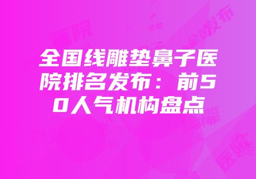 全国线雕垫鼻子医院排名发布：前50人气机构盘点