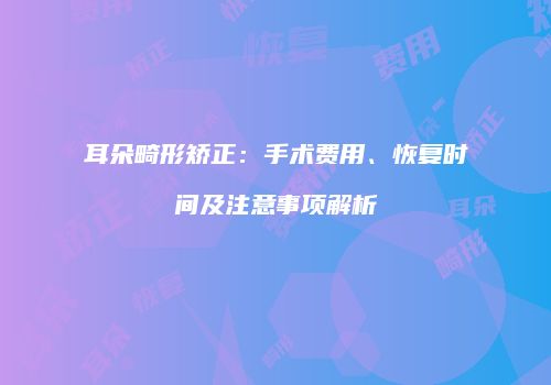 耳朵畸形矫正：手术费用、恢复时间及注意事项解析