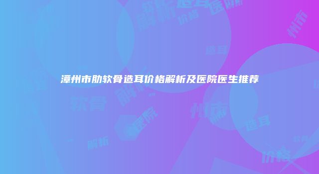 漳州市肋软骨造耳价格解析及医院医生推荐