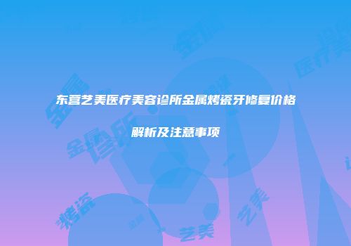 东营艺美医疗美容诊所金属烤瓷牙修复价格解析及注意事项