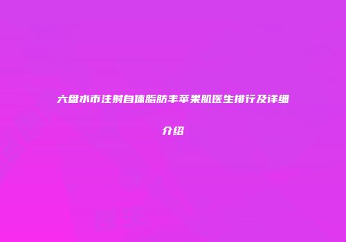 六盘水市注射自体脂肪丰苹果肌医生排行及详细介绍