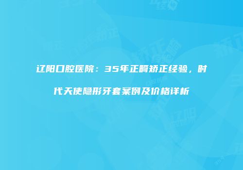 辽阳口腔医院：35年正畸矫正经验，时代天使隐形牙套案例及价格详析