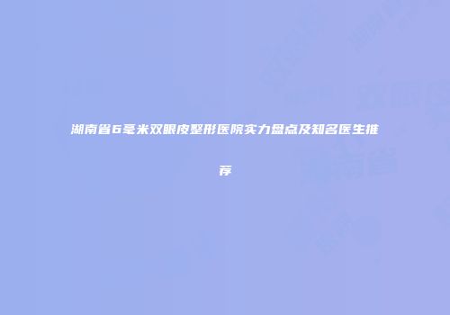 湖南省6毫米双眼皮整形医院实力盘点及知名医生推荐