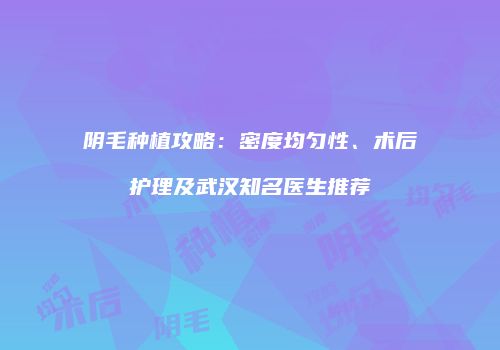 阴毛种植攻略：密度均匀性、术后护理及武汉知名医生推荐