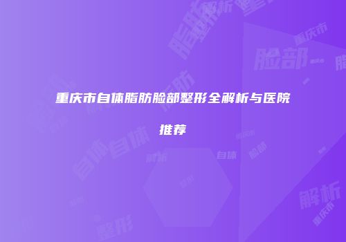 重庆市自体脂肪脸部整形全解析与医院推荐