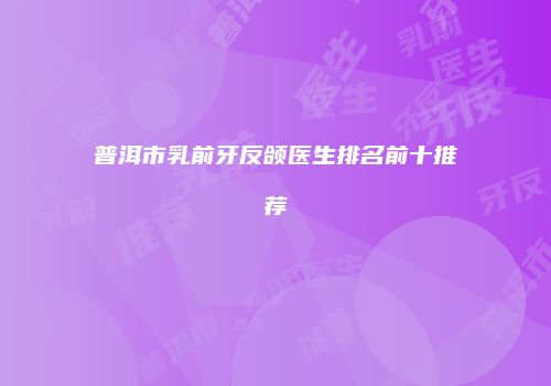 普洱市乳前牙反颌医生排名前十推荐