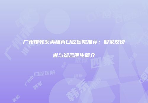 广州市韩系美格真口腔医院推荐：四家佼佼者与知名医生简介
