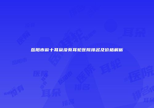 岳阳市前十耳朵没有耳轮医院排名及价格解析