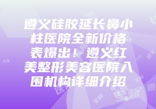 遵义硅胶延长鼻小柱医院全新价格表爆出！遵义红美整形美容医院入围机构详细介绍