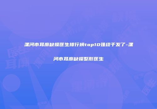 漯河市耳廓缺损医生排行榜top10强终于发了-漯河市耳廓缺损整形医生