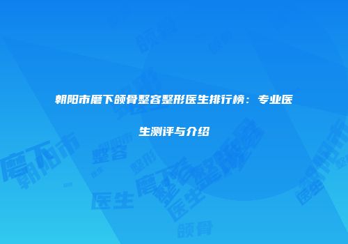 朝阳市磨下颌骨整容整形医生排行榜：专业医生测评与介绍