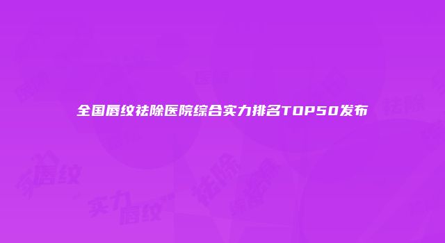 全国唇纹祛除医院综合实力排名TOP50发布