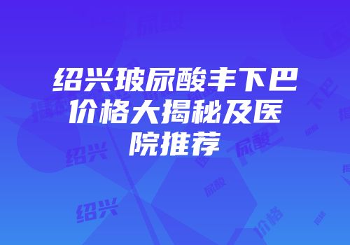 绍兴玻尿酸丰下巴价格大揭秘及医院推荐