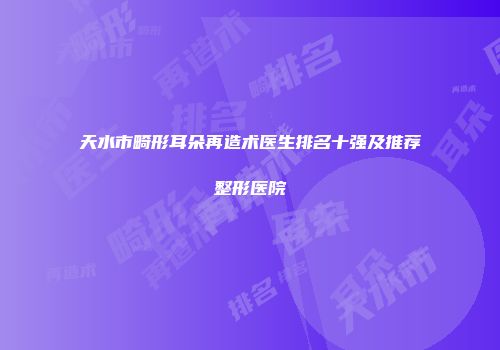 天水市畸形耳朵再造术医生排名十强及推荐整形医院