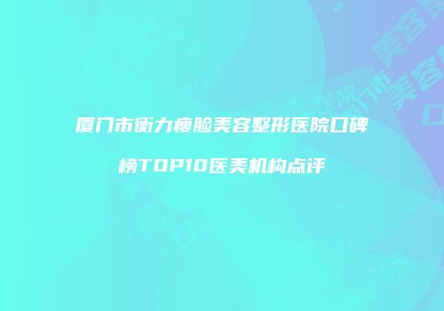 厦门市衡力瘦脸美容整形医院口碑榜TOP10医美机构点评