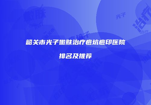 韶关市光子嫩肤治疗痘坑痘印医院排名及推荐