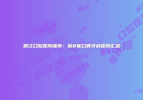 丽江口腔医院推荐：前8家口碑牙科医院汇总