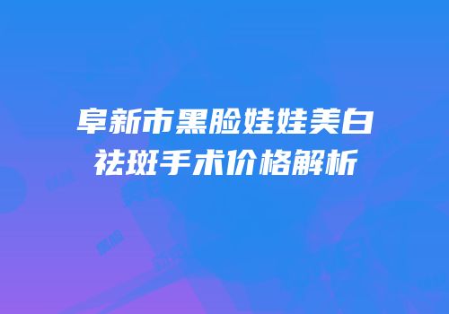 阜新市黑脸娃娃美白祛斑手术价格解析