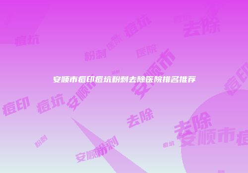 安顺市痘印痘坑粉刺去除医院排名推荐
