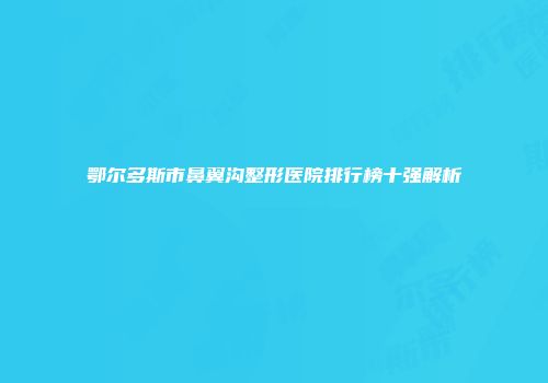 鄂尔多斯市鼻翼沟整形医院排行榜十强解析