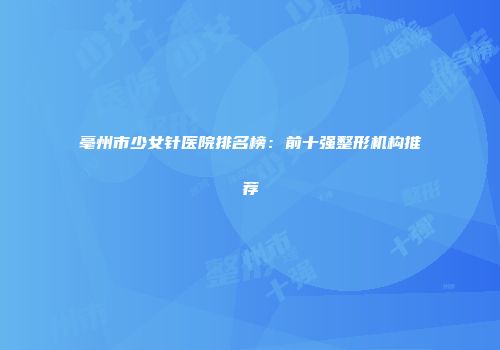 亳州市少女针医院排名榜：前十强整形机构推荐