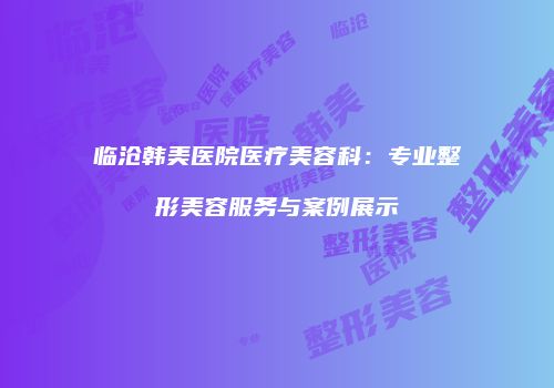 临沧韩美医院医疗美容科：专业整形美容服务与案例展示