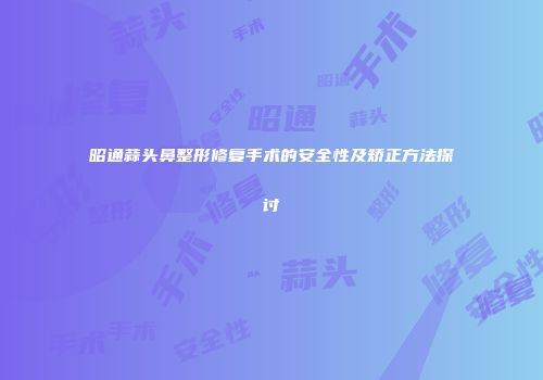昭通蒜头鼻整形修复手术的安全性及矫正方法探讨