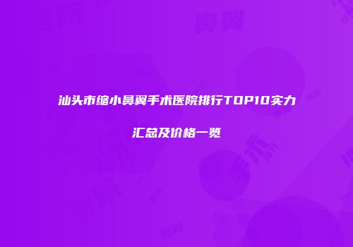 汕头市缩小鼻翼手术医院排行TOP10实力汇总及价格一览