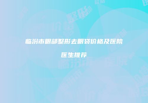 临汾市眼部整形去眼袋价格及医院医生推荐