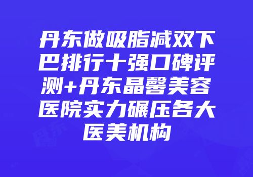 丹东做吸脂减双下巴排行十强口碑评测+丹东晶馨美容医院实力碾压各大医美机构
