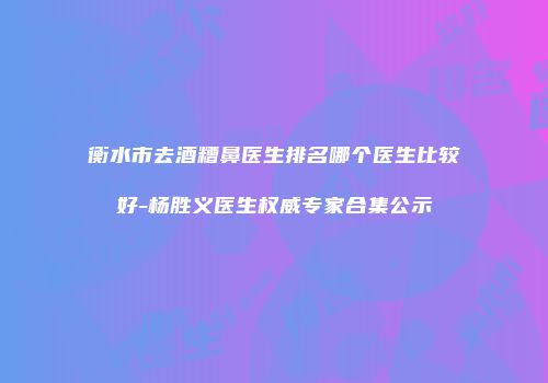 衡水市去酒糟鼻医生排名哪个医生比较好-杨胜义医生权威专家合集公示