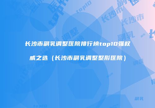 长沙市副乳调整医院排行榜top10强权威之选（长沙市副乳调整整形医院）