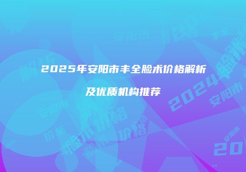 2025年安阳市丰全脸术价格解析及优质机构推荐