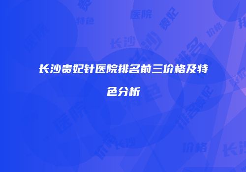 长沙贵妃针医院排名前三价格及特色分析