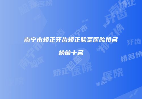 南宁市矫正牙齿矫正脸歪医院排名榜前十名