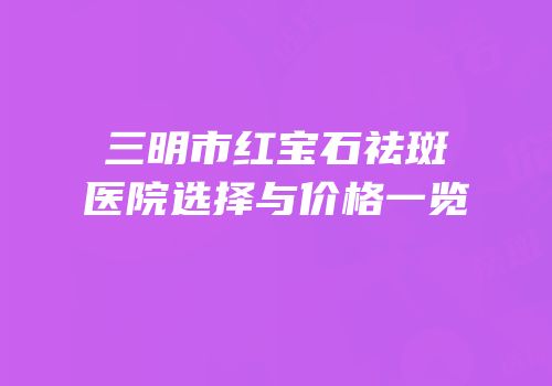 三明市红宝石祛斑医院选择与价格一览