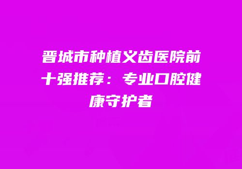 晋城市种植义齿医院前十强推荐：专业口腔健康守护者