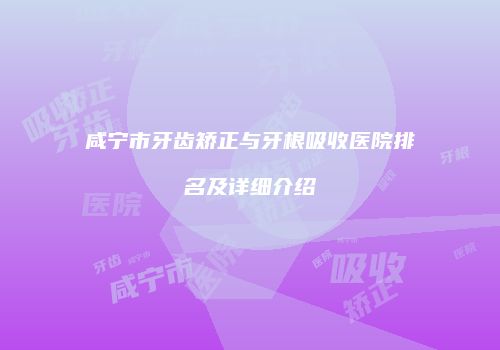 咸宁市牙齿矫正与牙根吸收医院排名及详细介绍