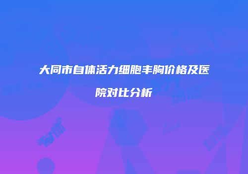 大同市自体活力细胞丰胸价格及医院对比分析