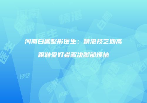 河南白鹏整形医生：精湛技艺助高跟鞋爱好者解决脚部烦恼
