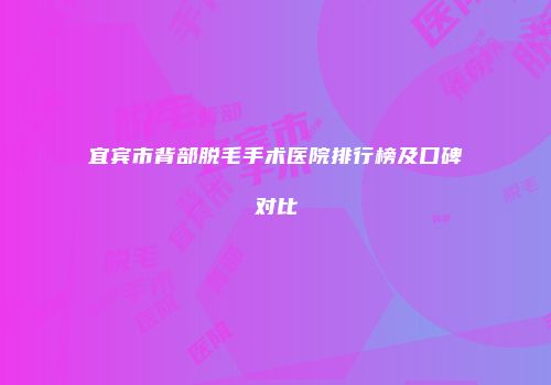 宜宾市背部脱毛手术医院排行榜及口碑对比