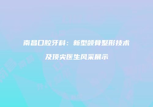 南昌口腔牙科：新型颌骨整形技术及顶尖医生风采展示